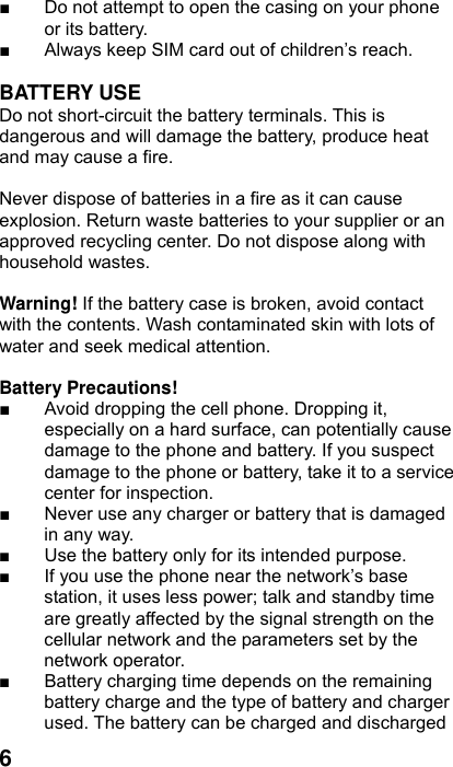  6■  Do not attempt to open the casing on your phone or its battery. ■  Always keep SIM card out of children’s reach.  BATTERY USE Do not short-circuit the battery terminals. This is dangerous and will damage the battery, produce heat and may cause a fire.    Never dispose of batteries in a fire as it can cause explosion. Return waste batteries to your supplier or an approved recycling center. Do not dispose along with household wastes.      Warning! If the battery case is broken, avoid contact with the contents. Wash contaminated skin with lots of water and seek medical attention.  Battery Precautions! ■  Avoid dropping the cell phone. Dropping it, especially on a hard surface, can potentially cause damage to the phone and battery. If you suspect damage to the phone or battery, take it to a service center for inspection. ■  Never use any charger or battery that is damaged in any way. ■  Use the battery only for its intended purpose. ■  If you use the phone near the network’s base station, it uses less power; talk and standby time are greatly affected by the signal strength on the cellular network and the parameters set by the network operator. ■  Battery charging time depends on the remaining battery charge and the type of battery and charger used. The battery can be charged and discharged 