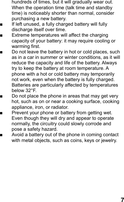  7 hundreds of times, but it will gradually wear out. When the operation time (talk time and standby time) is noticeably shorter than normal, consider purchasing a new battery. ■  If left unused, a fully charged battery will fully discharge itself over time.   ■  Extreme temperatures will affect the charging capacity of your battery: it may require cooling or warming first. ■  Do not leave the battery in hot or cold places, such as in a car in summer or winter conditions, as it will reduce the capacity and life of the battery. Always try to keep the battery at room temperature. A phone with a hot or cold battery may temporarily not work, even when the battery is fully charged. Batteries are particularly affected by temperatures below 32°F. ■  Do not place the phone in areas that may get very hot, such as on or near a cooking surface, cooking appliance, iron, or radiator. ■  Prevent your phone or battery from getting wet. Even though they will dry and appear to operate normally, the circuitry could slowly corrode and pose a safety hazard. ■  Avoid a battery out of the phone in coming contact with metal objects, such as coins, keys or jewelry.   