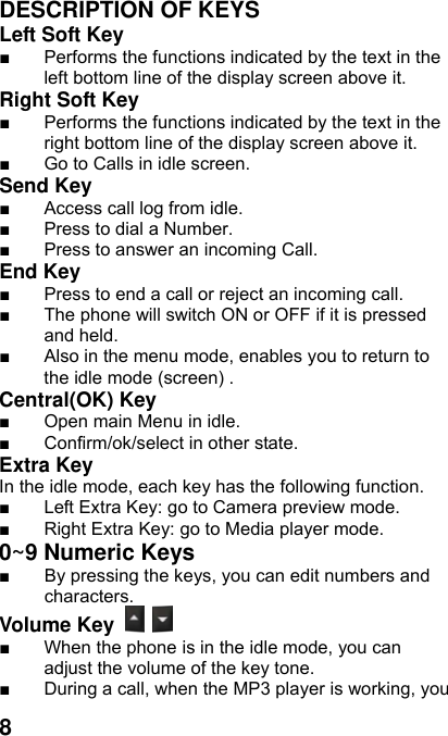  8 DESCRIPTION OF KEYS Left Soft Key   ■  Performs the functions indicated by the text in the left bottom line of the display screen above it.   Right Soft Key   ■  Performs the functions indicated by the text in the right bottom line of the display screen above it. ■  Go to Calls in idle screen. Send Key   ■  Access call log from idle. ■  Press to dial a Number. ■  Press to answer an incoming Call. End Key  ■  Press to end a call or reject an incoming call.   ■  The phone will switch ON or OFF if it is pressed and held. ■  Also in the menu mode, enables you to return to the idle mode (screen) . Central(OK) Key   ■  Open main Menu in idle. ■  Confirm/ok/select in other state. Extra Key   In the idle mode, each key has the following function. ■  Left Extra Key: go to Camera preview mode. ■  Right Extra Key: go to Media player mode. 0~9 Numeric Keys         ■  By pressing the keys, you can edit numbers and characters.   Volume Key   ■  When the phone is in the idle mode, you can adjust the volume of the key tone. ■  During a call, when the MP3 player is working, you 