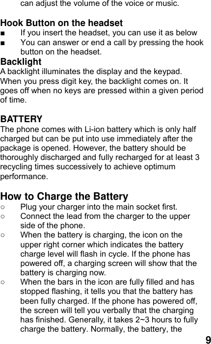  9 can adjust the volume of the voice or music.  Hook Button on the headset ■  If you insert the headset, you can use it as below ■  You can answer or end a call by pressing the hook button on the headset.   Backlight A backlight illuminates the display and the keypad. When you press digit key, the backlight comes on. It goes off when no keys are pressed within a given period of time.  BATTERY The phone comes with Li-ion battery which is only half charged but can be put into use immediately after the package is opened. However, the battery should be thoroughly discharged and fully recharged for at least 3 recycling times successively to achieve optimum performance.  How to Charge the Battery ○  Plug your charger into the main socket first. ○  Connect the lead from the charger to the upper side of the phone. ○  When the battery is charging, the icon on the upper right corner which indicates the battery charge level will flash in cycle. If the phone has powered off, a charging screen will show that the battery is charging now.   ○  When the bars in the icon are fully filled and has stopped flashing, it tells you that the battery has been fully charged. If the phone has powered off, the screen will tell you verbally that the charging has finished. Generally, it takes 2~3 hours to fully charge the battery. Normally, the battery, the 