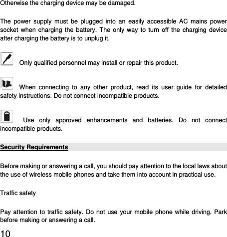  10  Otherwise the charging device may be damaged. The power supply must be plugged into an easily accessible AC mains power socket when charging the battery. The only way to turn off the charging device after charging the battery is to unplug it.     Only qualified personnel may install or repair this product.     When connecting to any other product, read its user guide for detailed safety instructions. Do not connect incompatible products.     Use only approved enhancements and batteries. Do not connect incompatible products.   Security Requirements Before making or answering a call, you should pay attention to the local laws about the use of wireless mobile phones and take them into account in practical use. Traffic safety Pay attention to traffic safety. Do not use your mobile phone while driving. Park before making or answering a call. 