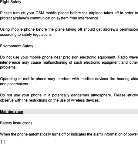  11  Flight Safety Please turn off your GSM mobile phone before the airplane takes off in order to protect airplane’s communication system from interference.   Using mobile phone before the plane taking off should get aircrew’s permission according to safety regulations. Environment Safety Do not use your mobile phone near precision electronic equipment. Radio wave interference may cause malfunctioning of such electronic equipment and other problems.  Operating of mobile phone may interfere with medical devices like hearing aids and pacemakers. Do not use your phone in a potentially dangerous atmosphere. Please strictly observe with the restrictions on the use of wireless devices. Maintenance Battery instructions When the phone automatically turns off or indicates the alarm information of power 