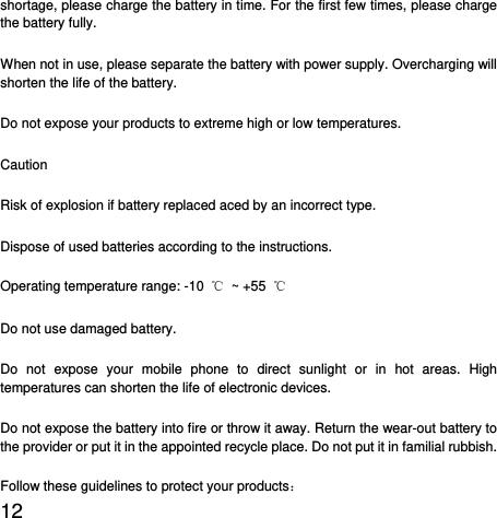  12  shortage, please charge the battery in time. For the first few times, please charge the battery fully. When not in use, please separate the battery with power supply. Overcharging will shorten the life of the battery. Do not expose your products to extreme high or low temperatures. Caution Risk of explosion if battery replaced aced by an incorrect type.   Dispose of used batteries according to the instructions. Operating temperature range: -10  ℃ ~ +55 ℃ Do not use damaged battery. Do not expose your mobile phone to direct sunlight or in hot areas. High temperatures can shorten the life of electronic devices. Do not expose the battery into fire or throw it away. Return the wear-out battery to the provider or put it in the appointed recycle place. Do not put it in familial rubbish. Follow these guidelines to protect your products： 