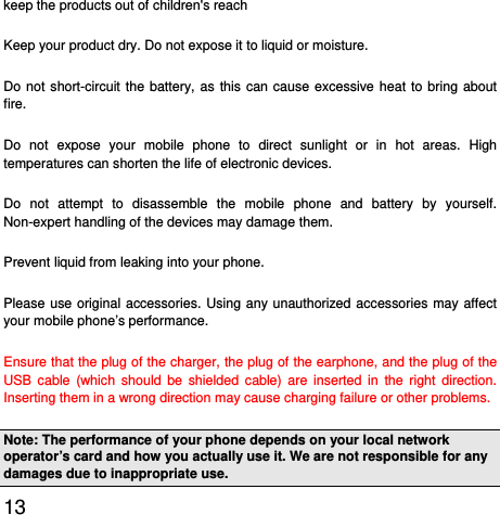  13  keep the products out of children&apos;s reach Keep your product dry. Do not expose it to liquid or moisture.   Do not short-circuit the battery, as this can cause excessive heat to bring about fire. Do not expose your mobile phone to direct sunlight or in hot areas. High temperatures can shorten the life of electronic devices. Do not attempt to disassemble the mobile phone and battery by yourself. Non-expert handling of the devices may damage them. Prevent liquid from leaking into your phone. Please use original accessories. Using any unauthorized accessories may affect your mobile phone’s performance. Ensure that the plug of the charger, the plug of the earphone, and the plug of the USB cable (which should be shielded cable) are inserted in the right direction. Inserting them in a wrong direction may cause charging failure or other problems. Note: The performance of your phone depends on your local network operator’s card and how you actually use it. We are not responsible for any damages due to inappropriate use.   