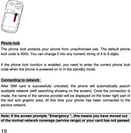  19   Phone lock The phone lock protects your phone from unauthorized use. The default phone lock code is 0000. You can change it into any numeric string of 4 to 8 digits. If the phone lock function is enabled, you need to enter the correct phone lock code when the phone is powered on or in the standby mode. Connecting to network   After SIM card is successfully unlocked, the phone will automatically search available network (with searching showing on the screen). Once the connection is made, the name of the service provider will be displayed on the lower right part of the text and graphic area. At this time your phone has been connected to the service network.   Note: If the screen prompts &quot;Emergency &quot;, this means you have moved out of the normal network coverage (service range) or your card has not passed 