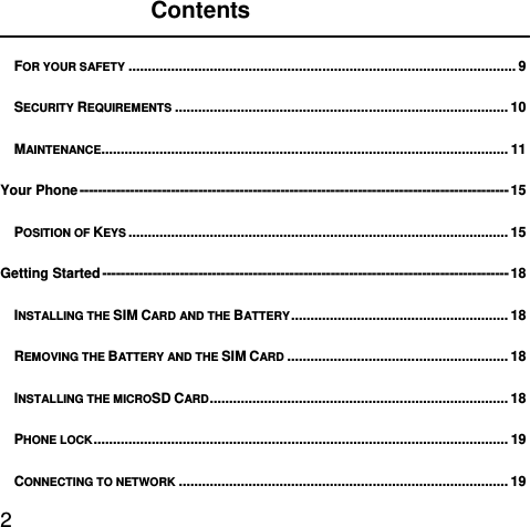  2               Contents  FOR YOUR SAFETY .................................................................................................... 9SECURITY REQUIREMENTS ...................................................................................... 10MAINTENANCE......................................................................................................... 11Your Phone ---------------------------------------------------------------------------------------------- 15POSITION OF KEYS .................................................................................................. 15Getting Started ----------------------------------------------------------------------------------------- 18INSTALLING THE SIM CARD AND THE BATTERY ........................................................  18REMOVING THE BATTERY AND THE SIM CARD ......................................................... 18INSTALLING THE MICROSD CARD .............................................................................  18PHONE LOCK ........................................................................................................... 19CONNECTING TO NETWORK ..................................................................................... 19