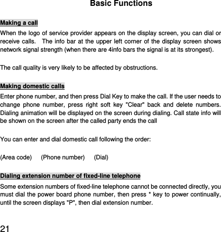  21  Basic Functions Making a call When the logo of service provider appears on the display screen, you can dial or receive calls.  The info bar at the upper left corner of the display screen shows network signal strength (when there are 4info bars the signal is at its strongest).   The call quality is very likely to be affected by obstructions.   Making domestic calls Enter phone number, and then press Dial Key to make the call. If the user needs to change phone number, press right soft key &quot;Clear&quot; back and delete numbers. Dialing animation will be displayed on the screen during dialing. Call state info will be shown on the screen after the called party ends the call   You can enter and dial domestic call following the order:   (Area code)   (Phone number)   (Dial)  Dialing extension number of fixed-line telephone Some extension numbers of fixed-line telephone cannot be connected directly, you must dial the power board phone number, then press * key to power continually, until the screen displays &quot;P&quot;, then dial extension number.   