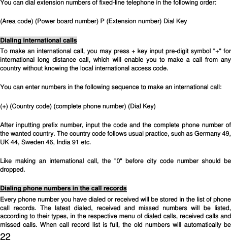  22  You can dial extension numbers of fixed-line telephone in the following order:   (Area code) (Power board number) P (Extension number) Dial Key Dialing international calls To make an international call, you may press + key input pre-digit symbol &quot;+&quot; for international long distance call, which will enable you to make a call from any country without knowing the local international access code.   You can enter numbers in the following sequence to make an international call:   (+) (Country code) (complete phone number) (Dial Key) After inputting prefix number, input the code and the complete phone number of the wanted country. The country code follows usual practice, such as Germany 49, UK 44, Sweden 46, India 91 etc.   Like making an international call, the &quot;0&quot; before city code number should be dropped.  Dialing phone numbers in the call records Every phone number you have dialed or received will be stored in the list of phone call records. The latest dialed, received and missed numbers will be listed, according to their types, in the respective menu of dialed calls, received calls and missed calls. When call record list is full, the old numbers will automatically be 