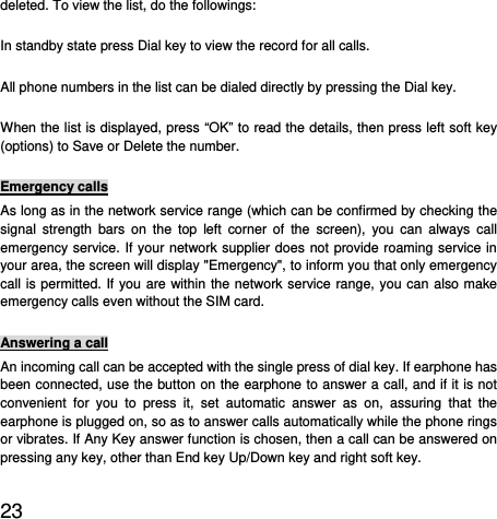  23  deleted. To view the list, do the followings:   In standby state press Dial key to view the record for all calls.   All phone numbers in the list can be dialed directly by pressing the Dial key.   When the list is displayed, press “OK” to read the details, then press left soft key (options) to Save or Delete the number.   Emergency calls As long as in the network service range (which can be confirmed by checking the signal strength bars on the top left corner of the screen), you can always call emergency service. If your network supplier does not provide roaming service in your area, the screen will display &quot;Emergency&quot;, to inform you that only emergency call is permitted. If you are within the network service range, you can also make emergency calls even without the SIM card.   Answering a call An incoming call can be accepted with the single press of dial key. If earphone has been connected, use the button on the earphone to answer a call, and if it is not convenient for you to press it, set automatic answer as on, assuring that the earphone is plugged on, so as to answer calls automatically while the phone rings or vibrates. If Any Key answer function is chosen, then a call can be answered on pressing any key, other than End key Up/Down key and right soft key.   