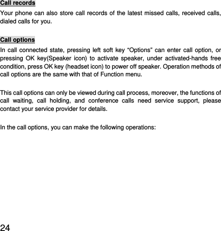  24  Call records Your phone can also store call records of the latest missed calls, received calls, dialed calls for you.   Call options In call connected state, pressing left soft key “Options” can enter call option, or pressing OK key(Speaker icon) to activate speaker, under activated-hands free condition, press OK key (headset icon) to power off speaker. Operation methods of call options are the same with that of Function menu.   This call options can only be viewed during call process, moreover, the functions of call waiting, call holding, and conference calls need service support, please contact your service provider for details.   In the call options, you can make the following operations:   