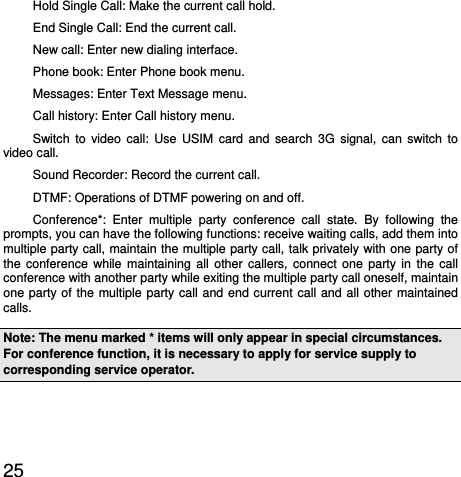  25  Hold Single Call: Make the current call hold.   End Single Call: End the current call.   New call: Enter new dialing interface.   Phone book: Enter Phone book menu.   Messages: Enter Text Message menu.   Call history: Enter Call history menu. Switch to video call: Use USIM card and search 3G signal, can switch to video call. Sound Recorder: Record the current call.   DTMF: Operations of DTMF powering on and off.   Conference*: Enter multiple party conference call state. By following the prompts, you can have the following functions: receive waiting calls, add them into multiple party call, maintain the multiple party call, talk privately with one party of the conference while maintaining all other callers, connect one party in the call conference with another party while exiting the multiple party call oneself, maintain one party of the multiple party call and end current call and all other maintained calls.  Note: The menu marked * items will only appear in special circumstances. For conference function, it is necessary to apply for service supply to corresponding service operator.   