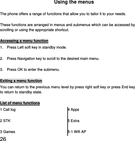  26  Using the menus The phone offers a range of functions that allow you to tailor it to your needs. These functions are arranged in menus and submenus which can be accessed by scrolling or using the appropriate shortcut. Accessing a menu function 1.    Press Left soft key in standby mode. 2.    Press Navigation key to scroll to the desired main menu. 3.    Press OK to enter the submenu. Exiting a menu function You can return to the previous menu level by press right soft key or press End key to return to standby state. List of menu functions 1 Call log 2 STK 3 Games 4 Apps 5 Extra 5-1 Wifi AP 