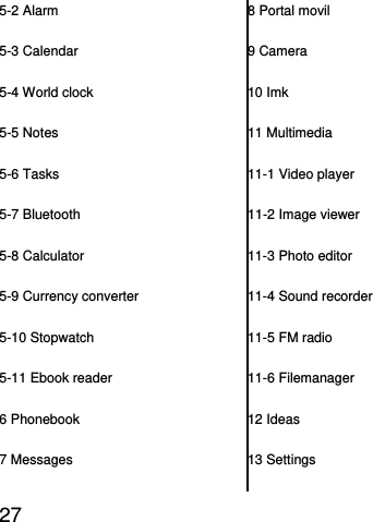  27  5-2 Alarm 5-3 Calendar 5-4 World clock 5-5 Notes 5-6 Tasks 5-7 Bluetooth 5-8 Calculator 5-9 Currency converter 5-10 Stopwatch 5-11 Ebook reader 6 Phonebook 7 Messages 8 Portal movil 9 Camera 10 Imk 11 Multimedia 11-1 Video player 11-2 Image viewer 11-3 Photo editor 11-4 Sound recorder 11-5 FM radio 11-6 Filemanager 12 Ideas 13 Settings 