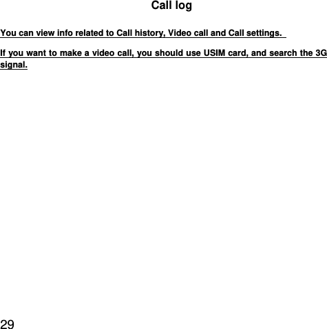  29  Call log You can view info related to Call history, Video call and Call settings.   If you want to make a video call, you should use USIM card, and search the 3G signal.  