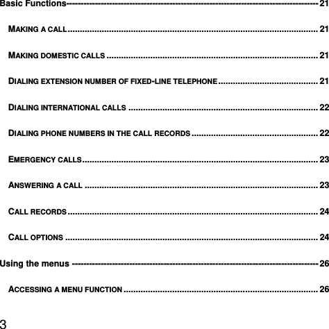  3  Basic Functions---------------------------------------------------------------------------------------- 21MAKING A CALL ....................................................................................................... 21MAKING DOMESTIC CALLS ....................................................................................... 21DIALING EXTENSION NUMBER OF FIXED-LINE TELEPHONE .........................................  21DIALING INTERNATIONAL CALLS .............................................................................. 22DIALING PHONE NUMBERS IN THE CALL RECORDS .................................................... 22EMERGENCY CALLS ................................................................................................. 23ANSWERING A CALL ................................................................................................ 23CALL RECORDS ....................................................................................................... 24CALL OPTIONS ........................................................................................................ 24Using the menus -------------------------------------------------------------------------------------- 26ACCESSING A MENU FUNCTION ................................................................................ 26