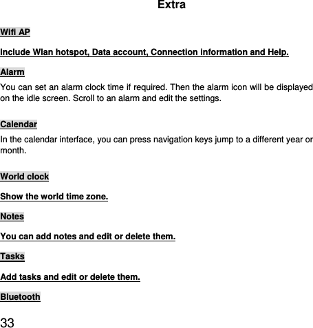  33  Extra Wifi AP Include Wlan hotspot, Data account, Connection information and Help. Alarm You can set an alarm clock time if required. Then the alarm icon will be displayed on the idle screen. Scroll to an alarm and edit the settings. Calendar In the calendar interface, you can press navigation keys jump to a different year or month.  World clock Show the world time zone. Notes You can add notes and edit or delete them. Tasks Add tasks and edit or delete them. Bluetooth 
