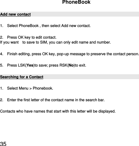  35  PhoneBook Add new contact 1.    Select PhoneBook , then select Add new contact. 2.    Press OK key to edit contact.   If you want    to save to SIM, you can only edit name and number. 4.    Finish editing, press OK key, pop-up message to preserve the contact person. 5.  Press LSK(Yes)to save; press RSK(No)to exit. Searching for a Contact 1.    Select Menu &gt; Phonebook.   2.    Enter the first letter of the contact name in the search bar. Contacts who have names that start with this letter will be displayed. 