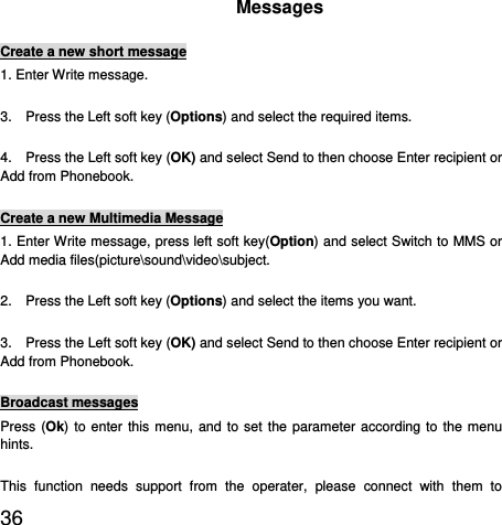  36   Messages Create a new short message 1. Enter Write message. 3.    Press the Left soft key (Options) and select the required items. 4.    Press the Left soft key (OK) and select Send to then choose Enter recipient or Add from Phonebook. Create a new Multimedia Message 1. Enter Write message, press left soft key(Option) and select Switch to MMS or Add media files(picture\sound\video\subject. 2.    Press the Left soft key (Options) and select the items you want. 3.    Press the Left soft key (OK) and select Send to then choose Enter recipient or Add from Phonebook. Broadcast messages Press (Ok) to enter this menu, and to set the parameter according to the menu hints. This function needs support from the operater, please connect with them to 