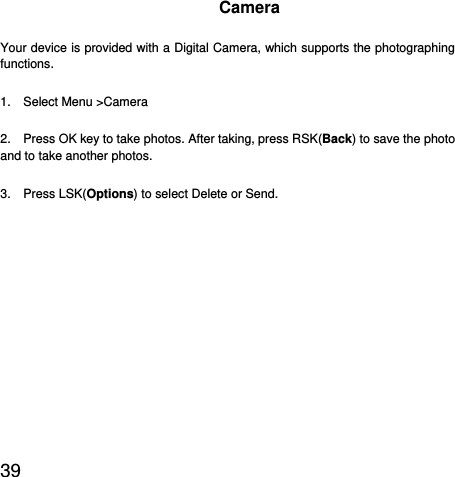  39  Camera Your device is provided with a Digital Camera, which supports the photographing functions.  1.  Select Menu &gt;Camera 2.    Press OK key to take photos. After taking, press RSK(Back) to save the photo and to take another photos.   3.  Press LSK(Options) to select Delete or Send. 