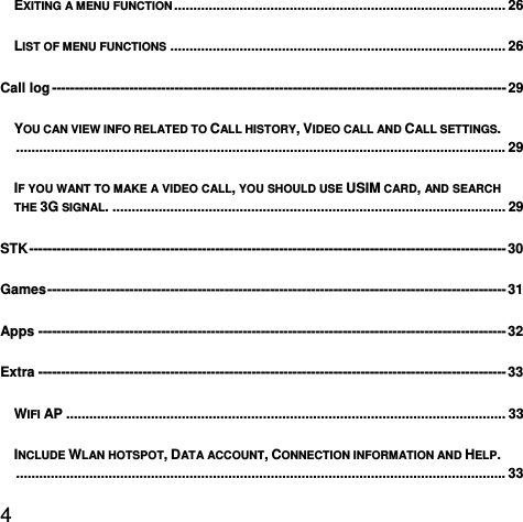  4  EXITING A MENU FUNCTION ......................................................................................  26LIST OF MENU FUNCTIONS ....................................................................................... 26Call log ---------------------------------------------------------------------------------------------------- 29YOU CAN VIEW INFO RELATED TO CALL HISTORY, VIDEO CALL AND CALL SETTINGS. ............................................................................................................................... 29IF YOU WANT TO MAKE A VIDEO CALL, YOU SHOULD USE USIM CARD, AND SEARCH THE 3G SIGNAL. ...................................................................................................... 29STK --------------------------------------------------------------------------------------------------------- 30Games -----------------------------------------------------------------------------------------------------  31Apps ------------------------------------------------------------------------------------------------------- 32Extra ------------------------------------------------------------------------------------------------------- 33WIFI AP .................................................................................................................. 33INCLUDE WLAN HOTSPOT, DATA ACCOUNT, CONNECTION INFORMATION AND HELP. ............................................................................................................................... 33