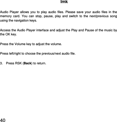  40  Imk Audio Player allows you to play audio files. Please save your audio files in the memory card. You can stop, pause, play and switch to the next/previous song using the navigation keys. Access the Audio Player interface and adjust the Play and Pause of the music by the OK key.   Press the Volume key to adjust the volume. Press left/right to choose the previous/next audio file. 3.  Press RSK (Back) to return. 