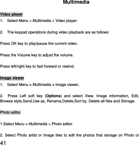  41  Multimedia Video player 1.    Select Menu &gt; Multimedia &gt; Video player. 2.    The keypad operations during video playback are as follows: Press OK key to play/pause the current video. Press the Volume key to adjust the volume. Press left/right key to fast forward or rewind. Image viewer 1.  Select Menu &gt; Multimedia &gt; Image viewer. 2.  Press Left soft key (Options) and select View, Image information, Edit, Browse style,Send,Use as, Rename,Delete,Sort by, Delete all files and Storage. Photo editor 1.Select Menu &gt; Multimedia &gt; Photo editor. 2. Select Photo artist or Image tiles to edit the photos that storage on Photo or 