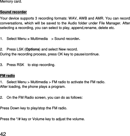  42  Memory card. Sound recorder Your device supports 3 recording formats: WAV, AWB and AMR. You can record conversations, which will be saved to the Audio folder under File Manager. After selecting a recording, you can select to play, append,rename, delete etc.   1.  Select Menu &gt; Multimedia  &gt; Sound recorder. 2.  Press LSK (Options) and select New record. During the recording process, press OK key to pause/continue. 3.  Press RSK  to stop recording. FM radio 1.    Select Menu &gt; Multimedia &gt; FM radio to activate the FM radio. After loading, the phone plays a program. 2.    On the FM Radio screen, you can do as follows: Press Down key to play/stop the FM radio. Press the */# key or Volume key to adjust the volume. 