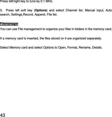  43  Press left/right key to tune by 0.1 MHz. 3.  Press left soft key (Options) and select Channel list, Manual input, Auto search, Settings,Record, Append, File list. Filemanager You can use File management to organize your files in folders in the memory card. If a memory card is inserted, the files stored on it are organized separately. Select Memory card and select Options to Open, Format, Rename, Details. 