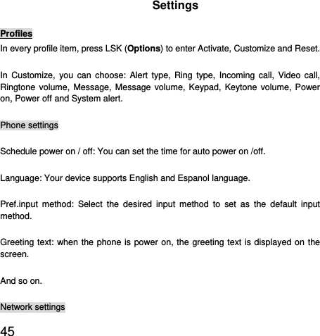  45  Settings Profiles In every profile item, press LSK (Options) to enter Activate, Customize and Reset. In Customize, you can choose: Alert type, Ring type, Incoming call, Video call, Ringtone volume, Message, Message volume, Keypad, Keytone volume, Power on, Power off and System alert. Phone settings Schedule power on / off: You can set the time for auto power on /off.   Language: Your device supports English and Espanol language. Pref.input method: Select the desired input method to set as the default input method. Greeting text: when the phone is power on, the greeting text is displayed on the screen. And so on. Network settings 