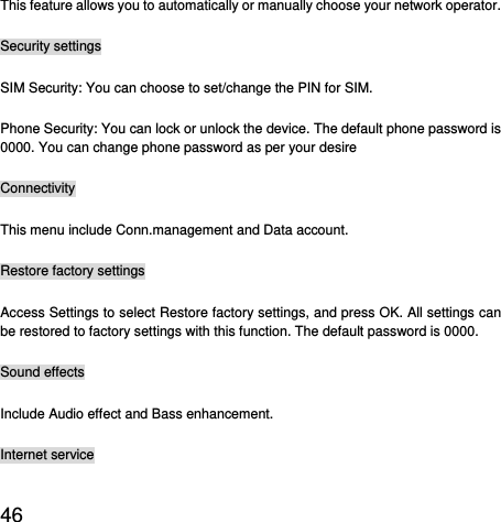  46  This feature allows you to automatically or manually choose your network operator. Security settings SIM Security: You can choose to set/change the PIN for SIM. Phone Security: You can lock or unlock the device. The default phone password is 0000. You can change phone password as per your desire Connectivity This menu include Conn.management and Data account. Restore factory settings Access Settings to select Restore factory settings, and press OK. All settings can be restored to factory settings with this function. The default password is 0000. Sound effects Include Audio effect and Bass enhancement. Internet service 