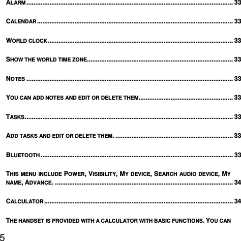  5  ALARM ....................................................................................................................  33CALENDAR ..............................................................................................................  33WORLD CLOCK ........................................................................................................  33SHOW THE WORLD TIME ZONE.................................................................................. 33NOTES .................................................................................................................... 33YOU CAN ADD NOTES AND EDIT OR DELETE THEM. .................................................... 33TASKS ..................................................................................................................... 33ADD TASKS AND EDIT OR DELETE THEM. .................................................................. 33BLUETOOTH ............................................................................................................ 33THIS MENU INCLUDE POWER, VISIBILITY, MY DEVICE, SEARCH AUDIO DEVICE, MY NAME, ADVANCE. .................................................................................................... 34CALCULATOR ..........................................................................................................  34THE HANDSET IS PROVIDED WITH A CALCULATOR WITH BASIC FUNCTIONS. YOU CAN 