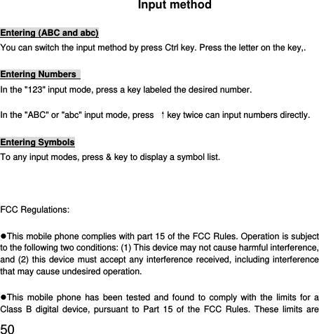  50  Input method Entering (ABC and abc) You can switch the input method by press Ctrl key. Press the letter on the key,. Entering Numbers   In the &quot;123&quot; input mode, press a key labeled the desired number. In the &quot;ABC&quot; or &quot;abc&quot; input mode, press  ↑key twice can input numbers directly. Entering Symbols To any input modes, press &amp; key to display a symbol list.  FCC Regulations: This mobile phone complies with part 15 of the FCC Rules. Operation is subject to the following two conditions: (1) This device may not cause harmful interference, and (2) this device must accept any interference received, including interference that may cause undesired operation. This mobile phone has been tested and found to comply with the limits for a Class B digital device, pursuant to Part 15 of the FCC Rules. These limits are 