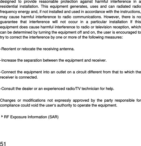  51  designed to provide reasonable protection against harmful interference in a residential installation. This equipment generates, uses and can radiated radio frequency energy and, if not installed and used in accordance with the instructions, may cause harmful interference to radio communications. However, there is no guarantee that interference will not occur in a particular installation If this equipment does cause harmful interference to radio or television reception, which can be determined by turning the equipment off and on, the user is encouraged to try to correct the interference by one or more of the following measures: -Reorient or relocate the receiving antenna. -Increase the separation between the equipment and receiver. -Connect the equipment into an outlet on a circuit different from that to which the receiver is connected. -Consult the dealer or an experienced radio/TV technician for help. Changes or modifications not expressly approved by the party responsible for compliance could void the user‘s authority to operate the equipment. 4RF Exposure Information (SAR)  