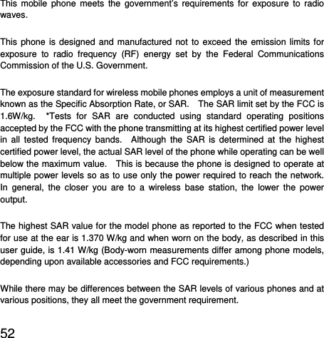  52  This mobile phone meets the government’s requirements for exposure to radio waves. This phone is designed and manufactured not to exceed the emission limits for exposure to radio frequency (RF) energy set by the Federal Communications Commission of the U.S. Government.     The exposure standard for wireless mobile phones employs a unit of measurement known as the Specific Absorption Rate, or SAR.    The SAR limit set by the FCC is 1.6W/kg.  *Tests for SAR are conducted using standard operating positions accepted by the FCC with the phone transmitting at its highest certified power level in all tested frequency bands.  Although the SAR is determined at the highest certified power level, the actual SAR level of the phone while operating can be well below the maximum value.    This is because the phone is designed to operate at multiple power levels so as to use only the power required to reach the network.  In general, the closer you are to a wireless base station, the lower the power output. The highest SAR value for the model phone as reported to the FCC when tested for use at the ear is 1.370 W/kg and when worn on the body, as described in this user guide, is 1.41 W/kg (Body-worn measurements differ among phone models, depending upon available accessories and FCC requirements.) While there may be differences between the SAR levels of various phones and at various positions, they all meet the government requirement. 