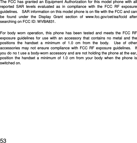  53  The FCC has granted an Equipment Authorization for this model phone with all reported SAR levels evaluated as in compliance with the FCC RF exposure guidelines.    SAR information on this model phone is on file with the FCC and can be found under the Display Grant section of www.fcc.gov/oet/ea/fccid after searching on FCC ID: WVBA831. For body worn operation, this phone has been tested and meets the FCC RF exposure guidelines for use with an accessory that contains no metal and the positions the handset a minimum of 1.0 cm from the body.  Use of other accessories may not ensure compliance with FCC RF exposure guidelines.  If you do no t use a body-worn accessory and are not holding the phone at the ear, position the handset a minimum of 1.0 cm from your body when the phone is switched on.  