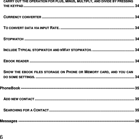  6  CARRY OUT THE OPERATION FOR PLUS, MINUS, MULTIPLY, AND DIVIDE BY PRESSING THE KEYPAD ............................................................................................................  34CURRENCY CONVERTER .......................................................................................... 34TO CONVERT DATA VIA INPUT RATE. ........................................................................ 34STOPWATCH ........................................................................................................... 34INCLUDE TYPICAL STOPWATCH AND NWAY STOPWATCH. ......................................... 34EBOOK READER ...................................................................................................... 34SHOW THE EBOOK FILES STORAGE ON PHONE OR MEMORY CARD, AND YOU CAN DO SOME SETTINGS. ................................................................................................ 34PhoneBook ---------------------------------------------------------------------------------------------- 35ADD NEW CONTACT .................................................................................................  35SEARCHING FOR A CONTACT ...................................................................................  35Messages ------------------------------------------------------------------------------------------------ 36