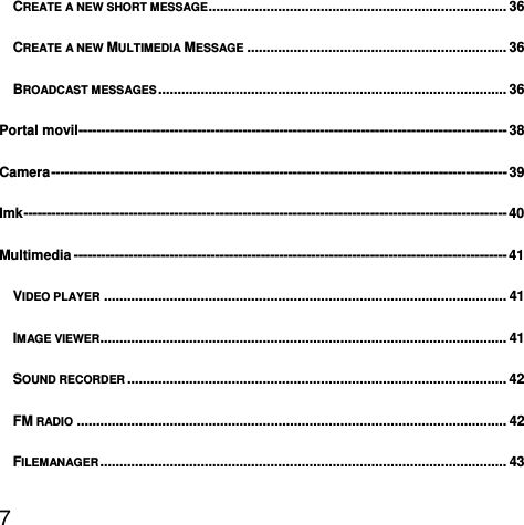  7  CREATE A NEW SHORT MESSAGE ............................................................................. 36CREATE A NEW MULTIMEDIA MESSAGE ................................................................... 36BROADCAST MESSAGES ..........................................................................................  36Portal movil ---------------------------------------------------------------------------------------------- 38Camera ----------------------------------------------------------------------------------------------------  39Imk ----------------------------------------------------------------------------------------------------------  40Multimedia ----------------------------------------------------------------------------------------------- 41VIDEO PLAYER ........................................................................................................ 41IMAGE VIEWER......................................................................................................... 41SOUND RECORDER .................................................................................................. 42FM RADIO ............................................................................................................... 42FILEMANAGER .........................................................................................................  43