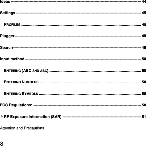 8  Ideas ------------------------------------------------------------------------------------------------------- 44Settings --------------------------------------------------------------------------------------------------- 45PROFILES ................................................................................................................ 45Plugger ---------------------------------------------------------------------------------------------------- 48Search -----------------------------------------------------------------------------------------------------  49Input method --------------------------------------------------------------------------------------------  50ENTERING (ABC AND ABC) ...................................................................................... 50ENTERING NUMBERS ...............................................................................................  50ENTERING SYMBOLS ............................................................................................... 50FCC Regulations: ------------------------------------------------------------------------------------- 504RF Exposure Information (SAR) -------------------------------------------------------------- 51Attention and Precautions 