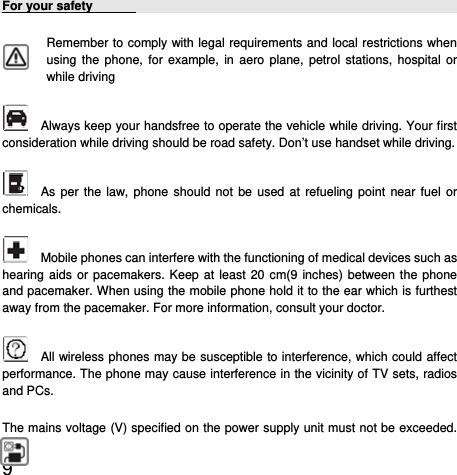  9  For your safety        Remember to comply with legal requirements and local restrictions when using the phone, for example, in aero plane, petrol stations, hospital or while driving       Always keep your handsfree to operate the vehicle while driving. Your first consideration while driving should be road safety. Don’t use handset while driving.     As per the law, phone should not be used at refueling point near fuel or chemicals.     Mobile phones can interfere with the functioning of medical devices such as hearing aids or pacemakers. Keep at least 20 cm(9 inches) between the phone and pacemaker. When using the mobile phone hold it to the ear which is furthest away from the pacemaker. For more information, consult your doctor.      All wireless phones may be susceptible to interference, which could affect performance. The phone may cause interference in the vicinity of TV sets, radios and PCs. The mains voltage (V) specified on the power supply unit must not be exceeded. 