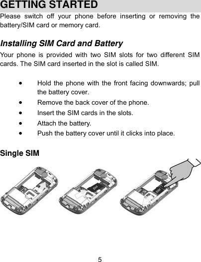  5  GETTING STARTED Please switch off your phone before inserting or removing the battery/SIM card or memory card.  Installing SIM Card and Battery  Your phone is provided with two SIM slots for two different SIM cards. The SIM card inserted in the slot is called SIM.   Hold the phone with the front facing downwards; pull the battery cover.  Remove the back cover of the phone.  Insert the SIM cards in the slots.  Attach the battery.  Push the battery cover until it clicks into place.  Single SIM     