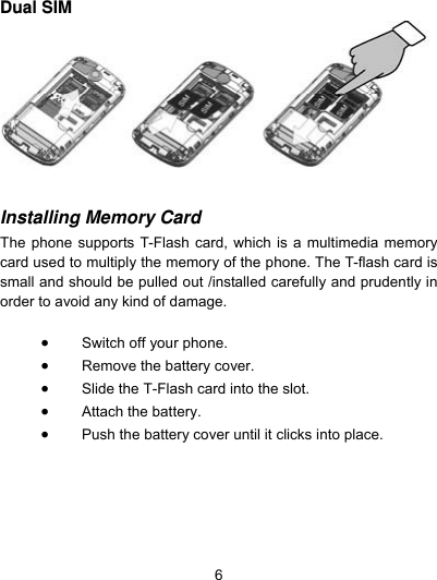  6 Dual SIM    Installing Memory Card  The phone supports T-Flash card, which is a multimedia memory card used to multiply the memory of the phone. The T-flash card is small and should be pulled out /installed carefully and prudently in order to avoid any kind of damage.     Switch off your phone.  Remove the battery cover.    Slide the T-Flash card into the slot.  Attach the battery.  Push the battery cover until it clicks into place.  