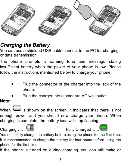  7   Charging the Battery You can use a shielded USB cable connect to the PC for charging or data transmission.  The phone prompts a warning tone and message stating insufficient battery when the power of your phone is low. Please follow the instructions mentioned below to charge your phone:   Plug the connector of the charger into the jack of the phone.   Plug the charger into a standard AC wall outlet.   Note: When   is shown on the screen, it indicates that there is not enough power and you should now charge your phone. When charging is complete, the battery icon will stop flashing. Charging…….    Fully Charged……   You must fully charge the battery before using the phone for the first time. It is recommended to charge the battery for four hours before using the phone for the first time.   If the phone is turned on during charging, you can still make or 