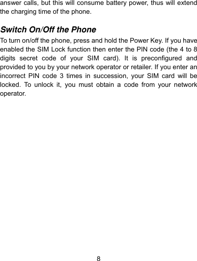  8 answer calls, but this will consume battery power, thus will extend the charging time of the phone.  Switch On/Off the Phone  To turn on/off the phone, press and hold the Power Key. If you have enabled the SIM Lock function then enter the PIN code (the 4 to 8 digits secret code of your SIM card). It is preconfigured and provided to you by your network operator or retailer. If you enter an incorrect PIN code 3 times in succession, your SIM card will be locked. To unlock it, you must obtain a code from your network operator.  