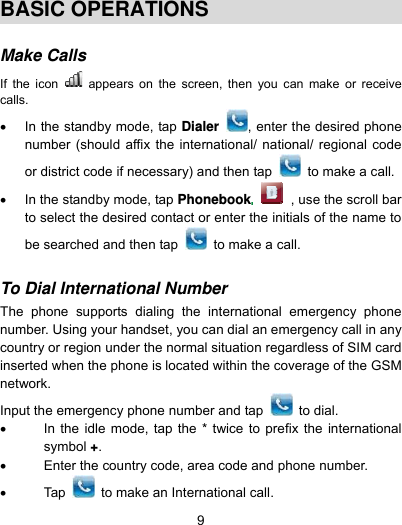  9  BASIC OPERATIONS  Make Calls  If the icon   appears on the screen, then you can make or receive calls.   In the standby mode, tap Dialer  , enter the desired phone number (should affix the international/ national/ regional code or district code if necessary) and then tap    to make a call.   In the standby mode, tap Phonebook , use the scroll bar to select the desired contact or enter the initials of the name to be searched and then tap    to make a call.  To Dial International Number  The phone supports dialing the international emergency phone number. Using your handset, you can dial an emergency call in any country or region under the normal situation regardless of SIM card inserted when the phone is located within the coverage of the GSM network.  Input the emergency phone number and tap   to dial.    In the idle mode, tap the * twice to prefix the international symbol +.   Enter the country code, area code and phone number.  Tap   to make an International call. 