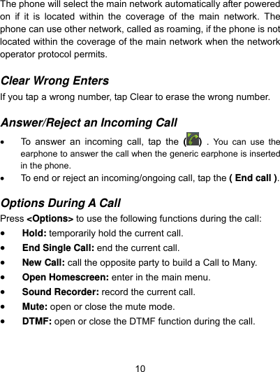  10 The phone will select the main network automatically after powered on if it is located within the coverage of the main network. The phone can use other network, called as roaming, if the phone is not located within the coverage of the main network when the network operator protocol permits.  Clear Wrong Enters  If you tap a wrong number, tap Clear to erase the wrong number.    Answer/Reject an Incoming Call    To answer an incoming call, tap the ( )  .  You can use the earphone to answer the call when the generic earphone is inserted in the phone.       To end or reject an incoming/ongoing call, tap the ( End call ).  Options During A Call  Press &lt;Options&gt; to use the following functions during the call:  Hold: temporarily hold the current call.  End Single Call: end the current call.  New Call: call the opposite party to build a Call to Many.  Open Homescreen: enter in the main menu.  Sound Recorder: record the current call.  Mute: open or close the mute mode.  DTMF: open or close the DTMF function during the call. 