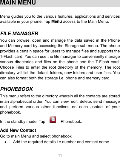  11  MAIN MENU  Menu guides you to the various features, applications and services available in your phone. Tap Menu access to the Main Menu.  FILE MANAGER  You can browse, open and manage the data saved in the Phone and Memory card by accessing the Storage sub-menu. The phone provides a certain space for users to manage files and supports the T-Flash card. You can use the file manager to conveniently manage various directories and files on the phone and the T-Flash card. Choose Files to enter the root directory of the memory. The root directory will list the default folders, new folders and user files. You can also format both the storage i.e. phone and memory card.  PHONEBOOK  This menu refers to the directory wherein all the contacts are stored in an alphabetical order. You can view, edit, delete, send message and perform various other functions on each contact of your phonebook. In the standby mode, Tap   Phonebook.   Add New Contact Go to main Menu and select phonebook   Add the required details i.e number and contact name  