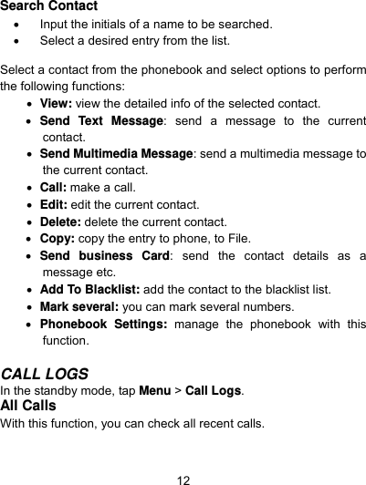  12 Search Contact     Input the initials of a name to be searched.   Select a desired entry from the list.                  Select a contact from the phonebook and select options to perform the following functions:      View: view the detailed info of the selected contact.  Send Text Message: send a message to the current contact.  Send Multimedia Message: send a multimedia message to the current contact.  Call: make a call.  Edit: edit the current contact.  Delete: delete the current contact.      Copy: copy the entry to phone, to File.  Send business Card: send the contact details as a message etc.    Add To Blacklist: add the contact to the blacklist list.  Mark several: you can mark several numbers.  Phonebook Settings: manage the phonebook with this function.   CALL LOGS In the standby mode, tap Menu &gt; Call Logs. All Calls With this function, you can check all recent calls. 