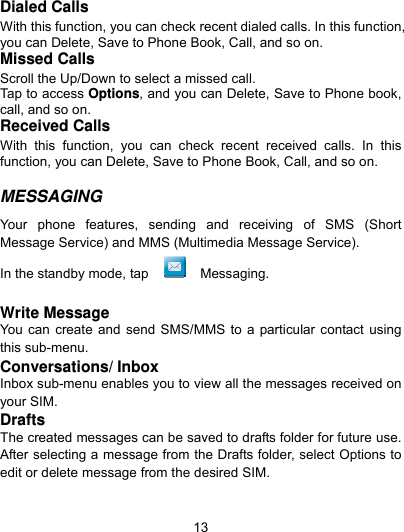  13 Dialed Calls With this function, you can check recent dialed calls. In this function, you can Delete, Save to Phone Book, Call, and so on. Missed Calls Scroll the Up/Down to select a missed call. Tap to access Options, and you can Delete, Save to Phone book, call, and so on. Received Calls With this function, you can check recent received calls. In this function, you can Delete, Save to Phone Book, Call, and so on.  MESSAGING  Your phone features, sending and receiving of SMS (Short Message Service) and MMS (Multimedia Message Service).   In the standby mode, tap   Messaging.  Write Message You can create and send SMS/MMS to a particular contact using this sub-menu.   Conversations/ Inbox Inbox sub-menu enables you to view all the messages received on your SIM. Drafts The created messages can be saved to drafts folder for future use. After selecting a message from the Drafts folder, select Options to edit or delete message from the desired SIM. 