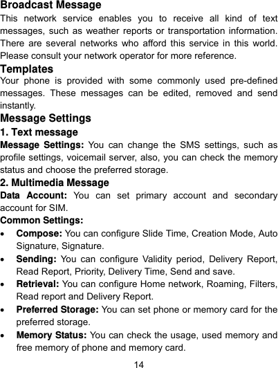  14 Broadcast Message This network service enables you to receive all kind of text messages, such as weather reports or transportation information. There are several networks who afford this service in this world. Please consult your network operator for more reference. Templates Your phone is provided with some commonly used pre-defined messages. These messages can be edited, removed and send instantly. Message Settings 1. Text message Message Settings: You can change the SMS settings, such as profile settings, voicemail server, also, you can check the memory status and choose the preferred storage. 2. Multimedia Message Data Account: You can set primary account and secondary account for SIM. Common Settings:  Compose: You can configure Slide Time, Creation Mode, Auto Signature, Signature.  Sending: You can configure Validity period, Delivery Report, Read Report, Priority, Delivery Time, Send and save.  Retrieval: You can configure Home network, Roaming, Filters, Read report and Delivery Report.  Preferred Storage: You can set phone or memory card for the preferred storage.  Memory Status: You can check the usage, used memory and free memory of phone and memory card. 