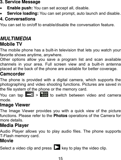  15 3. Service Message  Enable push: You can set accept all, disable.  Service loading: You can set prompt, auto launch and disable. 4. Conversations You can set to on/off to enable/disable the conversation feature.   MULTIMEDIA Mobile TV The mobile phone has a built-in television that lets you watch your favorite shows anytime, anywhere.   Other options allow you save a program list and scan available channels in your area. Full screen view and a built-in antenna placed at the back of the phone are available for better coverage.   Camcorder The phone is provided with a digital camera, which supports the photographing and video shooting functions. Pictures are saved in the file system of the phone or the memory card.   You can tap   &gt;   to switch between video and camera mode. Image Viewer The Image Viewer provides you with a quick view of the picture functions. Please refer to the Photos operations of the Camera for more details. Media Player Audio Player allows you to play audio files. The phone supports T-Flash memory card. Movie Select a video clip and press    key to play the video clip. 